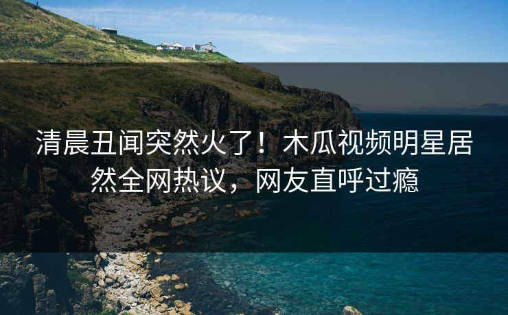 清晨丑闻突然火了！木瓜视频明星居然全网热议，网友直呼过瘾