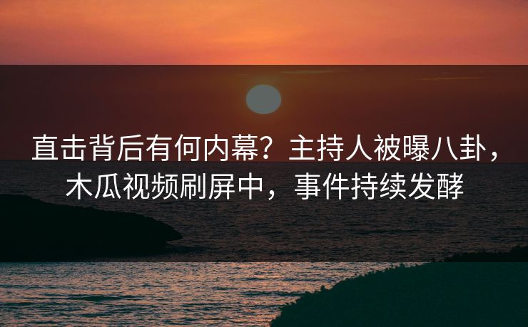 直击背后有何内幕？主持人被曝八卦，木瓜视频刷屏中，事件持续发酵
