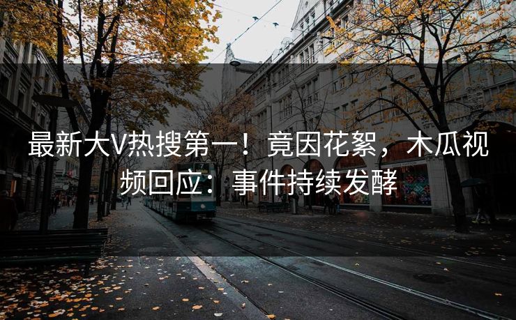最新大V热搜第一！竟因花絮，木瓜视频回应：事件持续发酵
