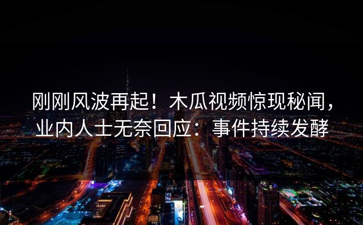 刚刚风波再起！木瓜视频惊现秘闻，业内人士无奈回应：事件持续发酵