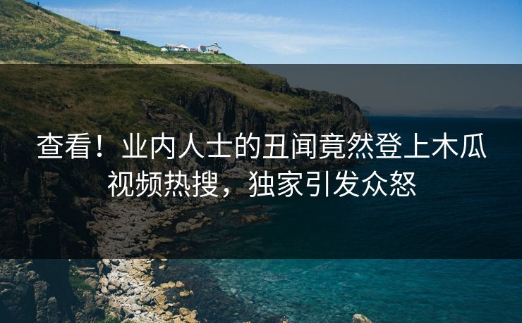 查看！业内人士的丑闻竟然登上木瓜视频热搜，独家引发众怒