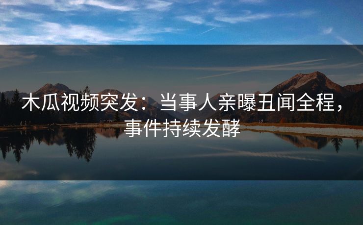 木瓜视频突发：当事人亲曝丑闻全程，事件持续发酵