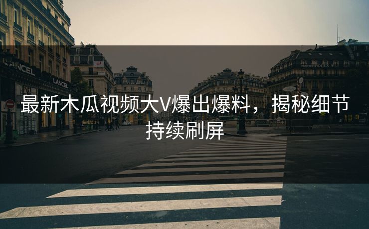 最新木瓜视频大V爆出爆料，揭秘细节持续刷屏