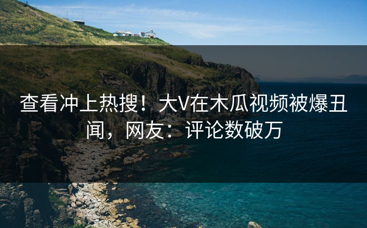 查看冲上热搜！大V在木瓜视频被爆丑闻，网友：评论数破万