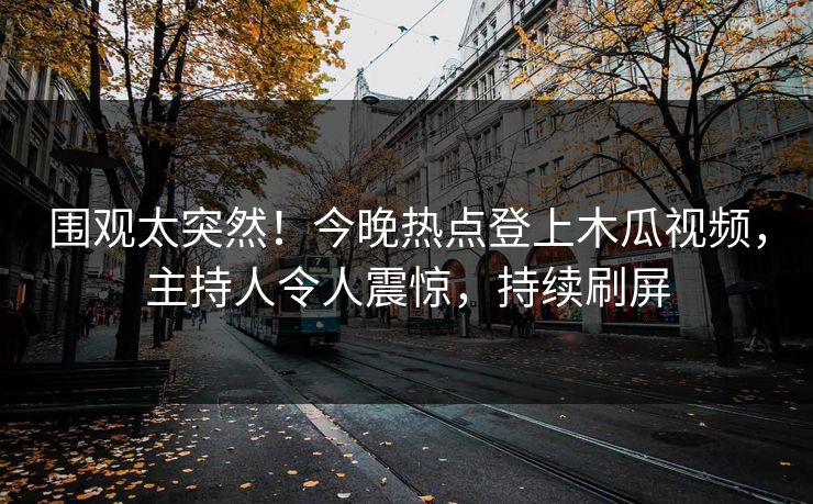 围观太突然！今晚热点登上木瓜视频，主持人令人震惊，持续刷屏