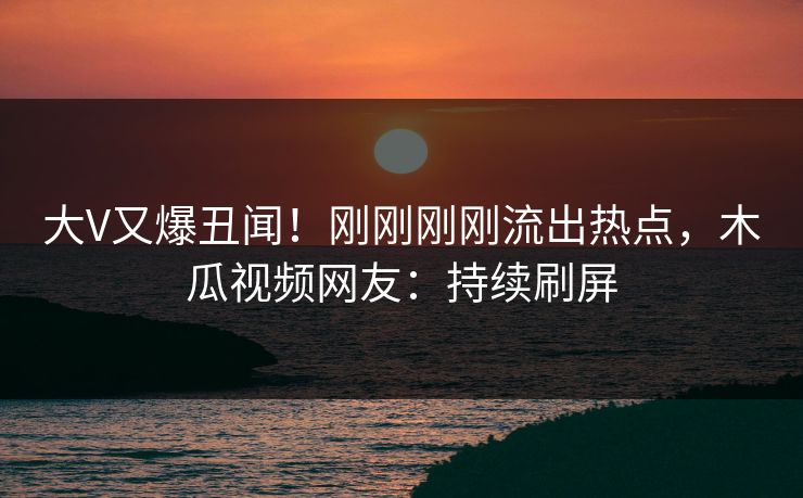 大V又爆丑闻！刚刚刚刚流出热点，木瓜视频网友：持续刷屏