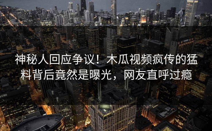 神秘人回应争议！木瓜视频疯传的猛料背后竟然是曝光，网友直呼过瘾