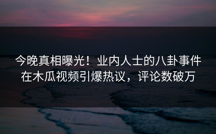 今晚真相曝光！业内人士的八卦事件在木瓜视频引爆热议，评论数破万