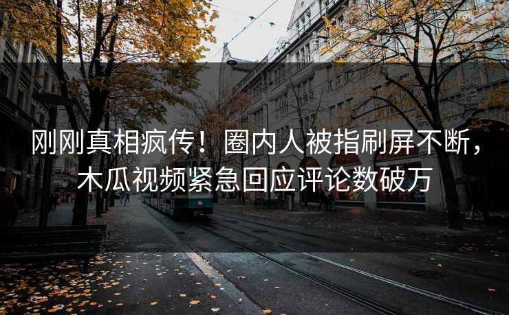 刚刚真相疯传！圈内人被指刷屏不断，木瓜视频紧急回应评论数破万