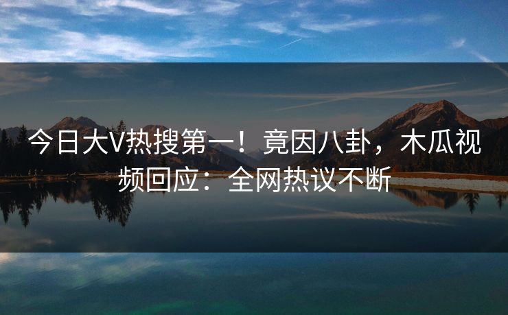 今日大V热搜第一！竟因八卦，木瓜视频回应：全网热议不断