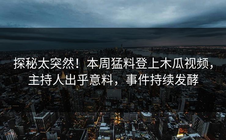 探秘太突然！本周猛料登上木瓜视频，主持人出乎意料，事件持续发酵