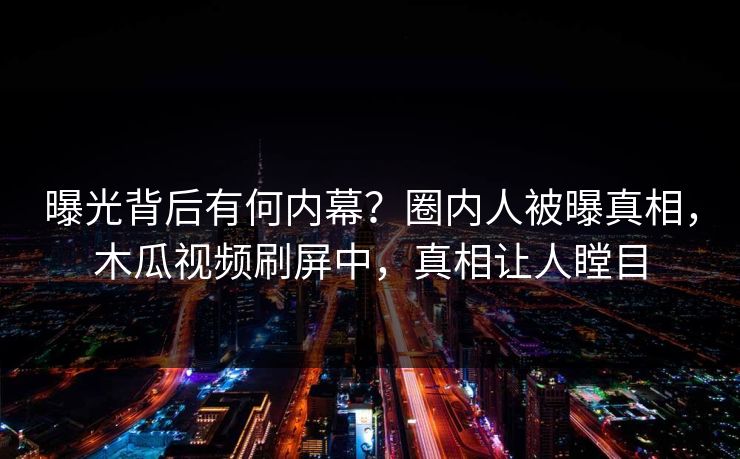 曝光背后有何内幕？圈内人被曝真相，木瓜视频刷屏中，真相让人瞠目