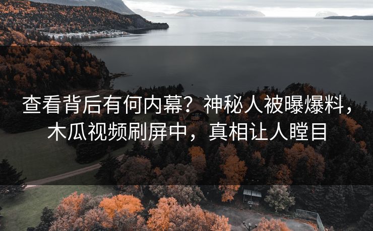 查看背后有何内幕？神秘人被曝爆料，木瓜视频刷屏中，真相让人瞠目