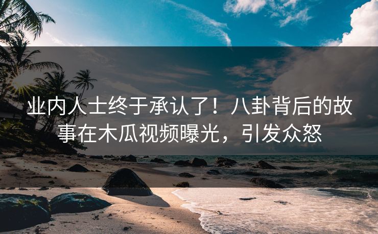 业内人士终于承认了！八卦背后的故事在木瓜视频曝光，引发众怒