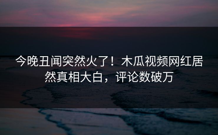今晚丑闻突然火了！木瓜视频网红居然真相大白，评论数破万