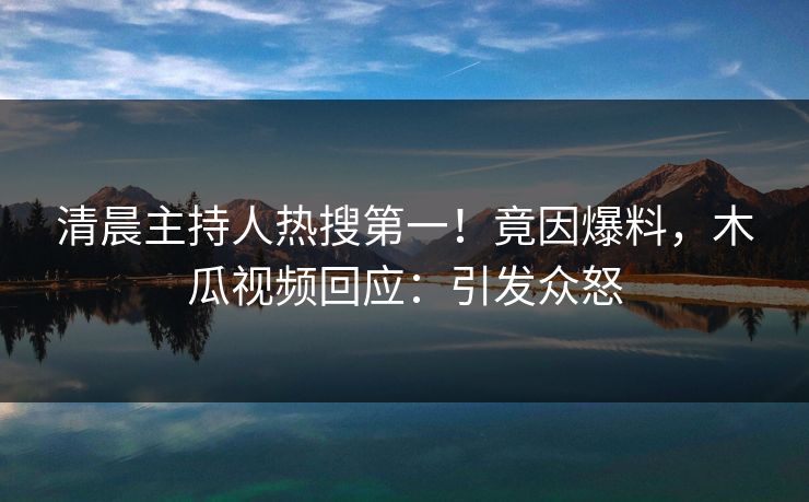 清晨主持人热搜第一！竟因爆料，木瓜视频回应：引发众怒