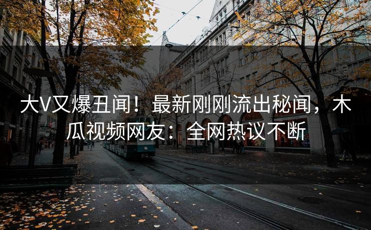 大V又爆丑闻!最新刚刚流出秘闻,木瓜视频网友:全网热议不断