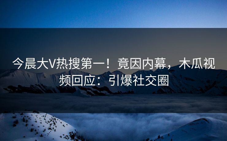 今晨大V热搜第一！竟因内幕，木瓜视频回应：引爆社交圈