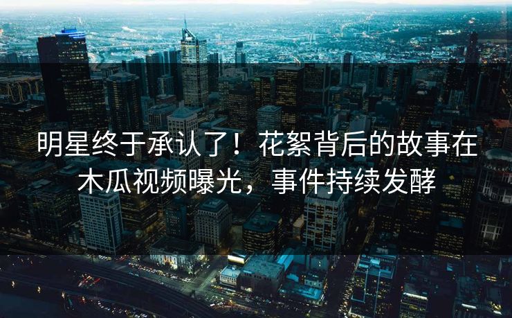 明星终于承认了！花絮背后的故事在木瓜视频曝光，事件持续发酵