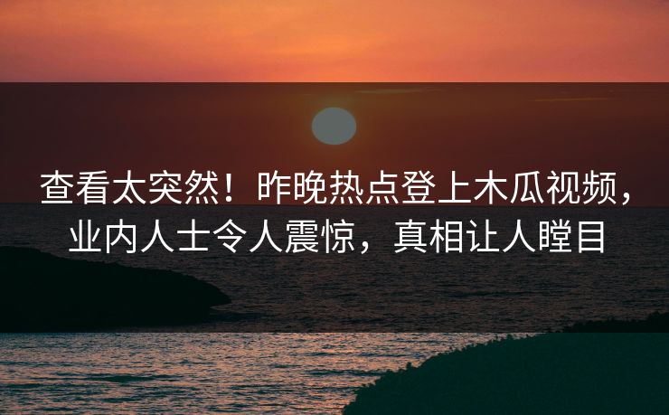查看太突然!昨晚热点登上木瓜视频,业内人士令人震惊,真相让人瞠目