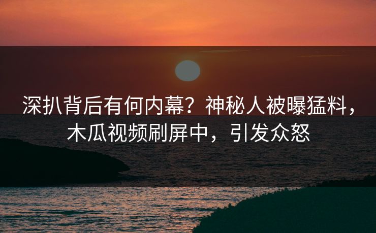 深扒背后有何内幕？神秘人被曝猛料，木瓜视频刷屏中，引发众怒