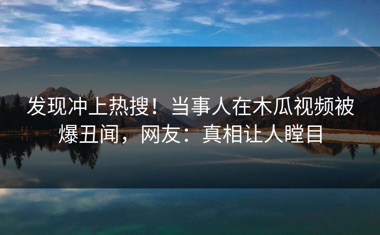 发现冲上热搜！当事人在木瓜视频被爆丑闻，网友：真相让人瞠目