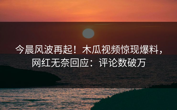 今晨风波再起!木瓜视频惊现爆料,网红无奈回应:评论数破万