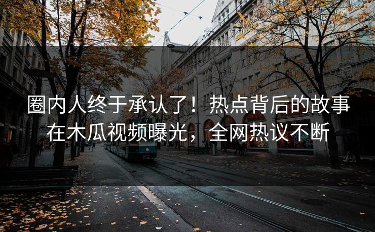 圈内人终于承认了!热点背后的故事在木瓜视频曝光,全网热议不断