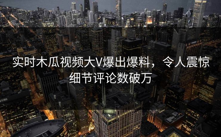 实时木瓜视频大V爆出爆料，令人震惊细节评论数破万