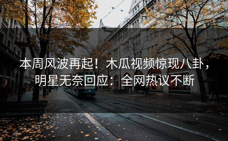 本周风波再起！木瓜视频惊现八卦，明星无奈回应：全网热议不断