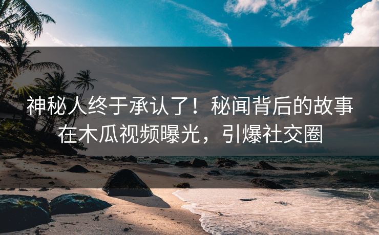 神秘人终于承认了！秘闻背后的故事在木瓜视频曝光，引爆社交圈