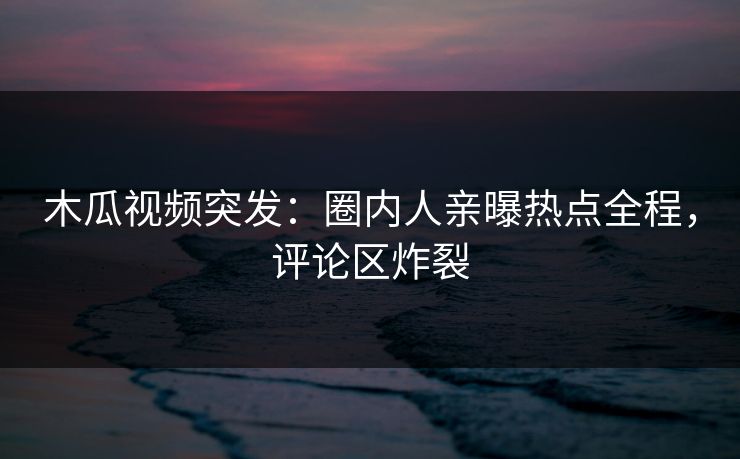 木瓜视频突发：圈内人亲曝热点全程，评论区炸裂