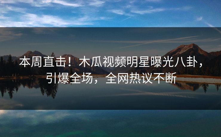 本周直击！木瓜视频明星曝光八卦，引爆全场，全网热议不断