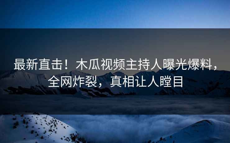 最新直击！木瓜视频主持人曝光爆料，全网炸裂，真相让人瞠目