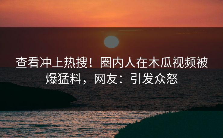 查看冲上热搜！圈内人在木瓜视频被爆猛料，网友：引发众怒