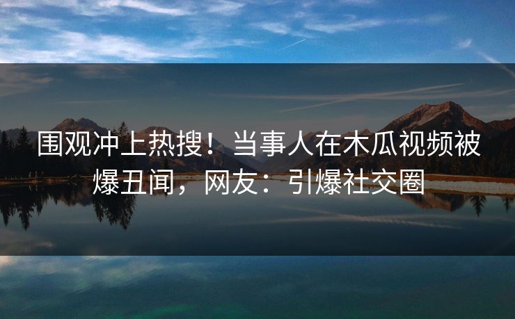 围观冲上热搜！当事人在木瓜视频被爆丑闻，网友：引爆社交圈