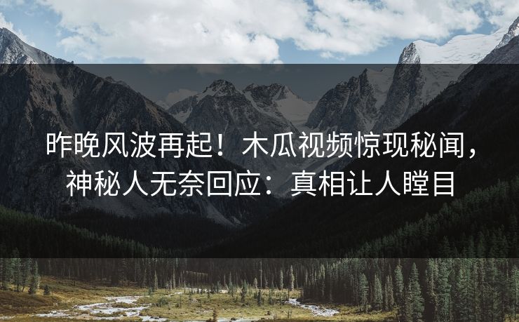 昨晚风波再起！木瓜视频惊现秘闻，神秘人无奈回应：真相让人瞠目