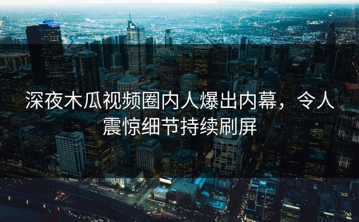 深夜木瓜视频圈内人爆出内幕，令人震惊细节持续刷屏