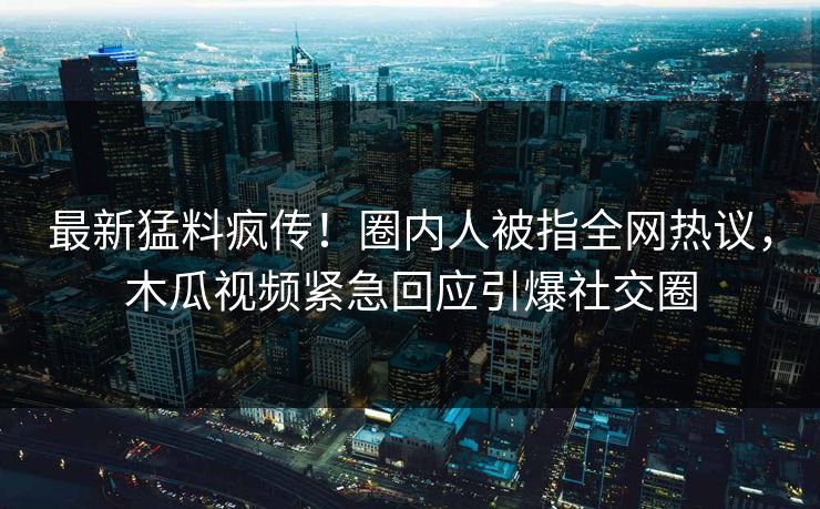 最新猛料疯传！圈内人被指全网热议，木瓜视频紧急回应引爆社交圈