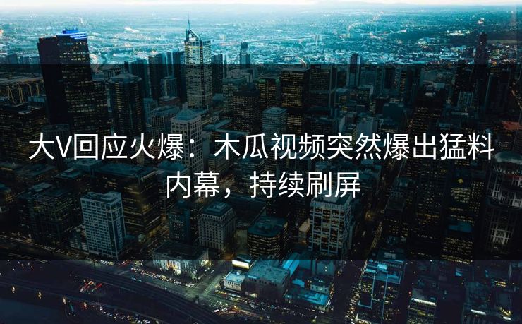 大V回应火爆：木瓜视频突然爆出猛料内幕，持续刷屏