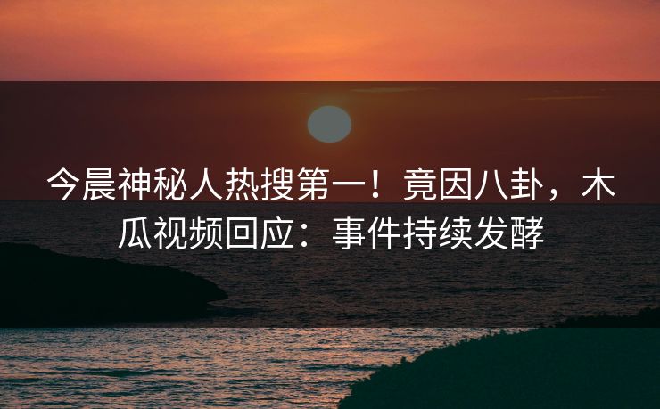 今晨神秘人热搜第一！竟因八卦，木瓜视频回应：事件持续发酵