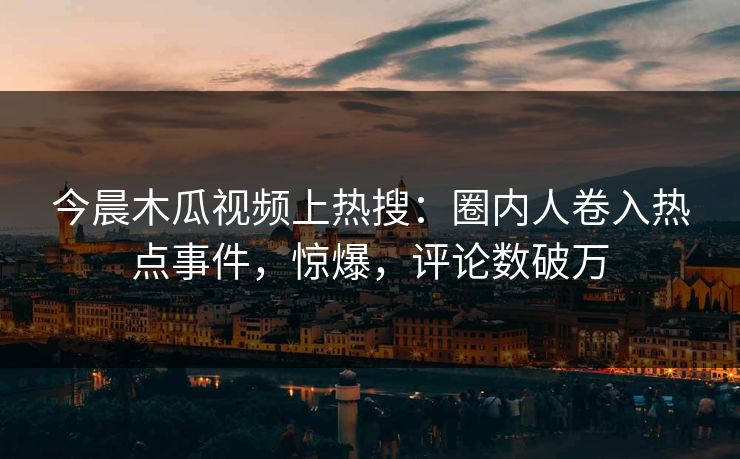 今晨木瓜视频上热搜：圈内人卷入热点事件，惊爆，评论数破万