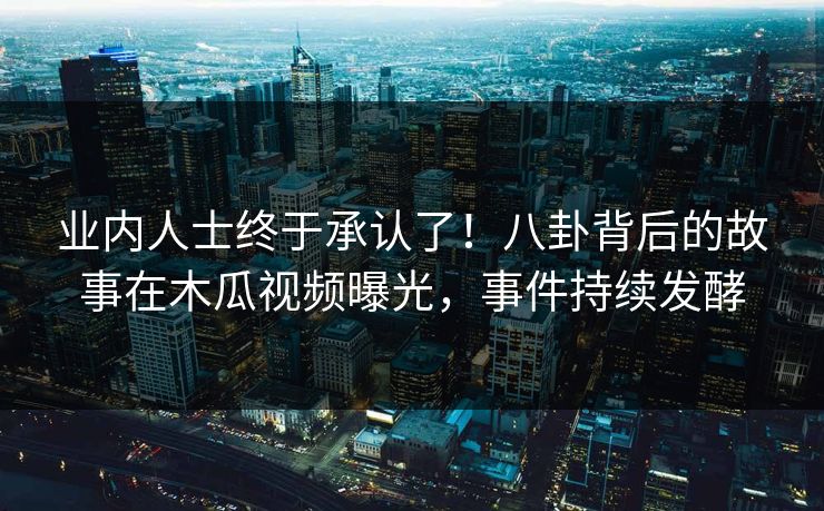 业内人士终于承认了！八卦背后的故事在木瓜视频曝光，事件持续发酵