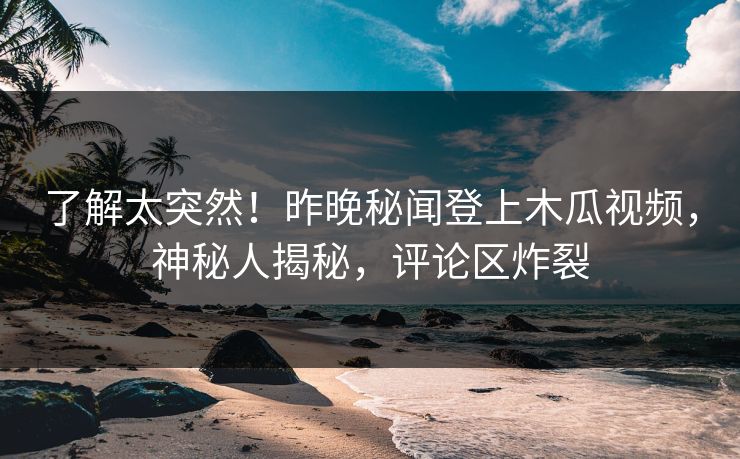了解太突然！昨晚秘闻登上木瓜视频，神秘人揭秘，评论区炸裂