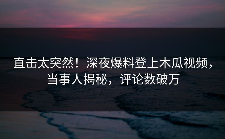 直击太突然！深夜爆料登上木瓜视频，当事人揭秘，评论数破万