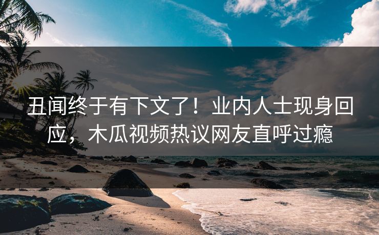 丑闻终于有下文了!业内人士现身回应,木瓜视频热议网友直呼过瘾