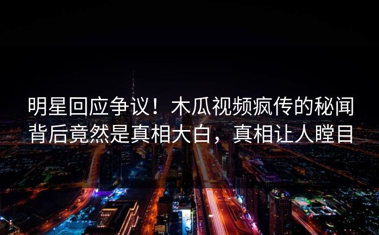 明星回应争议！木瓜视频疯传的秘闻背后竟然是真相大白，真相让人瞠目