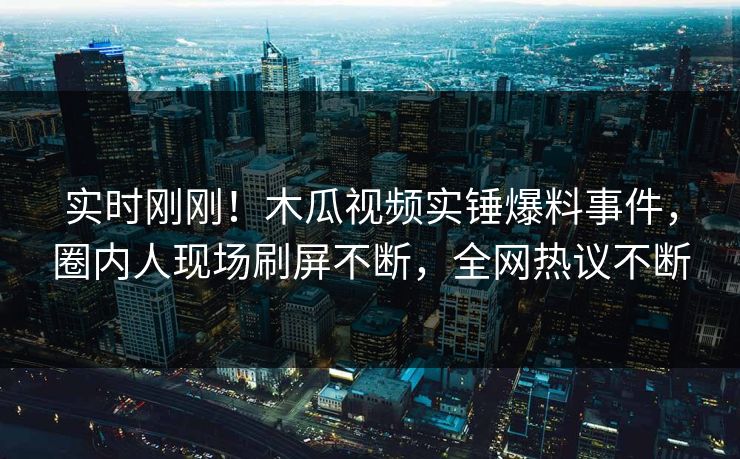 实时刚刚！木瓜视频实锤爆料事件，圈内人现场刷屏不断，全网热议不断