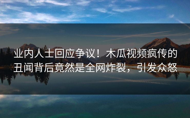 业内人士回应争议！木瓜视频疯传的丑闻背后竟然是全网炸裂，引发众怒