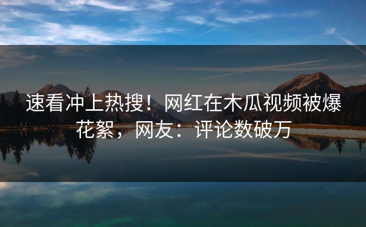 速看冲上热搜！网红在木瓜视频被爆花絮，网友：评论数破万